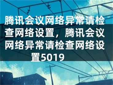 腾讯会议网络异常请检查网络设置，腾讯会议网络异常请检查网络设置5019