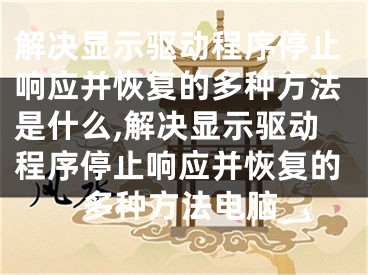 解决显示驱动程序停止响应并恢复的多种方法是什么,解决显示驱动程序停止响应并恢复的多种方法电脑