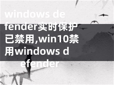 windows defender实时保护已禁用,win10禁用windows defender