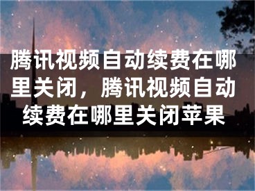 腾讯视频自动续费在哪里关闭，腾讯视频自动续费在哪里关闭苹果