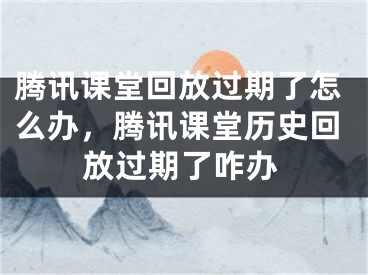 腾讯课堂回放过期了怎么办，腾讯课堂历史回放过期了咋办