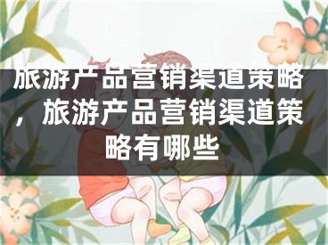 旅游产品营销渠道策略，旅游产品营销渠道策略有哪些