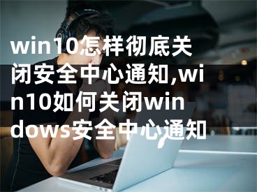 win10怎样彻底关闭安全中心通知,win10如何关闭windows安全中心通知