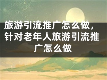 旅游引流推广怎么做，针对老年人旅游引流推广怎么做