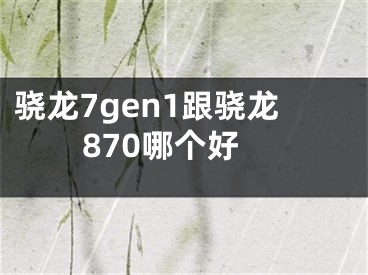 骁龙7gen1跟骁龙870哪个好 