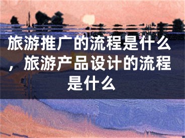 旅游推广的流程是什么，旅游产品设计的流程是什么