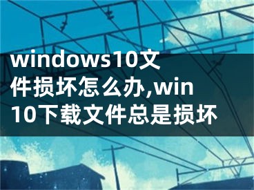 windows10文件损坏怎么办,win10下载文件总是损坏