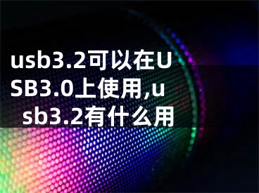 usb3.2可以在USB3.0上使用,usb3.2有什么用