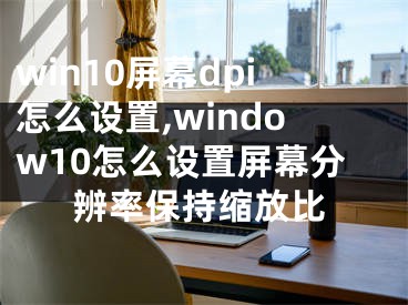 win10屏幕dpi怎么设置,window10怎么设置屏幕分辨率保持缩放比