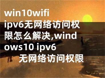 win10wifi ipv6无网络访问权限怎么解决,windows10 ipv6无网络访问权限