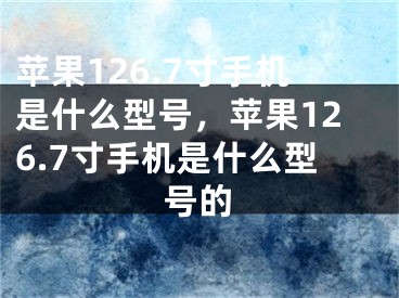 苹果126.7寸手机是什么型号，苹果126.7寸手机是什么型号的