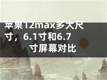 苹果12max多大尺寸，6.1寸和6.7寸屏幕对比