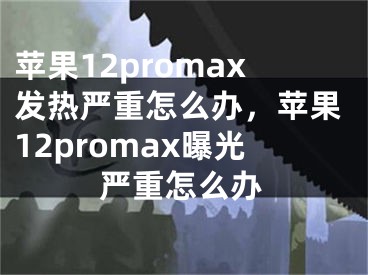 苹果12promax发热严重怎么办，苹果12promax曝光严重怎么办