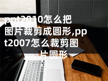 ppt2010怎么把图片裁剪成圆形,ppt2007怎么裁剪图片圆形