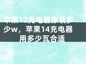 苹果12充电器原装多少w，苹果14充电器用多少瓦合适