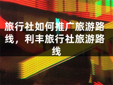 旅行社如何推广旅游路线，利丰旅行社旅游路线