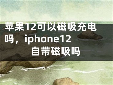 苹果12可以磁吸充电吗，iphone12自带磁吸吗