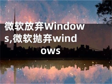 微软放弃Windows,微软抛弃windows