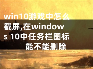 win10游戏中怎么截屏,在windows 10中任务栏图标能不能删除