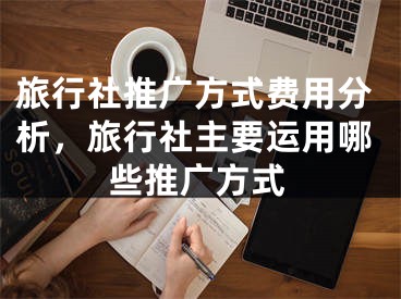 旅行社推广方式费用分析，旅行社主要运用哪些推广方式