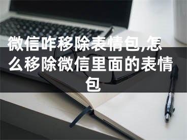 微信咋移除表情包,怎么移除微信里面的表情包