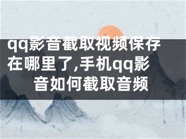 qq影音截取视频保存在哪里了,手机qq影音如何截取音频