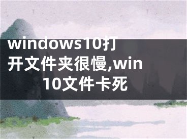 windows10打开文件夹很慢,win10文件卡死