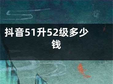 抖音51升52级多少钱