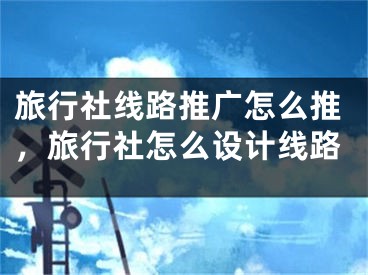 旅行社线路推广怎么推，旅行社怎么设计线路