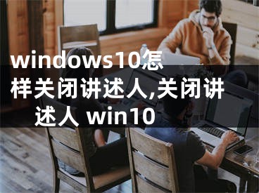 windows10怎样关闭讲述人,关闭讲述人 win10