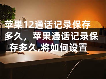 苹果12通话记录保存多久，苹果通话记录保存多久,将如何设置