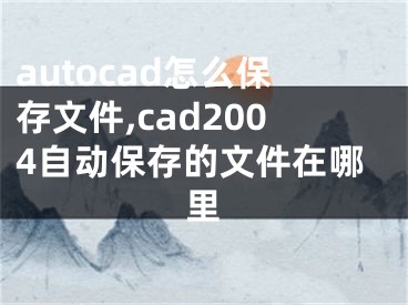 autocad怎么保存文件,cad2004自动保存的文件在哪里