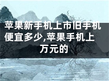 苹果新手机上市旧手机便宜多少,苹果手机上万元的