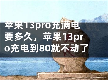 苹果13pro充满电要多久，苹果13pro充电到80就不动了