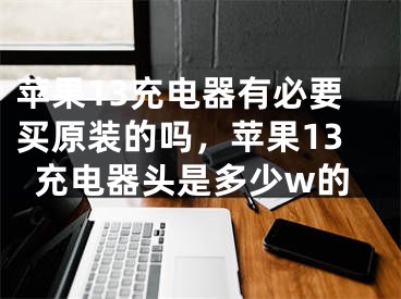 苹果13充电器有必要买原装的吗，苹果13充电器头是多少w的