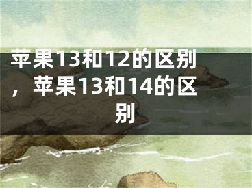 苹果13和12的区别，苹果13和14的区别