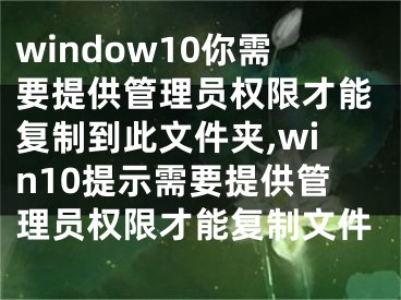window10你需要提供管理员权限才能复制到此文件夹,win10提示需要提供管理员权限才能复制文件