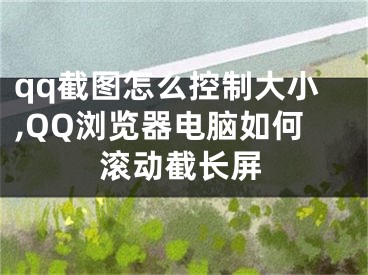 qq截图怎么控制大小,QQ浏览器电脑如何滚动截长屏