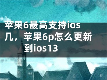 苹果6最高支持ios几，苹果6p怎么更新到ios13