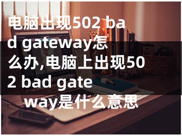 电脑出现502 bad gateway怎么办,电脑上出现502 bad gateway是什么意思