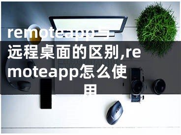 remoteapp与远程桌面的区别,remoteapp怎么使用