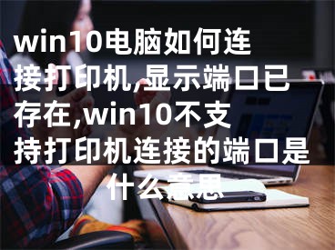 win10电脑如何连接打印机,显示端口已存在,win10不支持打印机连接的端口是什么意思
