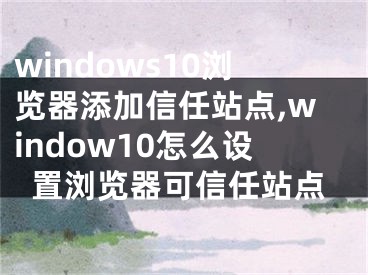 windows10浏览器添加信任站点,window10怎么设置浏览器可信任站点