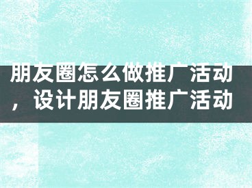 朋友圈怎么做推广活动，设计朋友圈推广活动