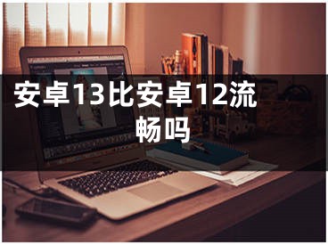 安卓13比安卓12流畅吗