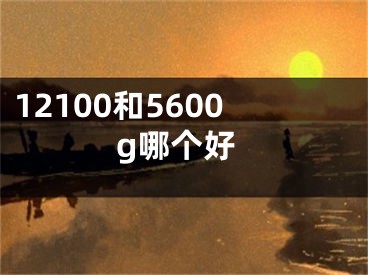 12100和5600g哪个好