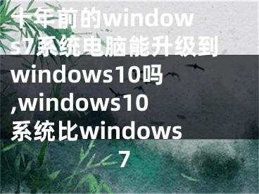 十年前的windows7系统电脑能升级到windows10吗,windows10系统比windows7