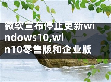 微软宣布停止更新windows10,win10零售版和企业版