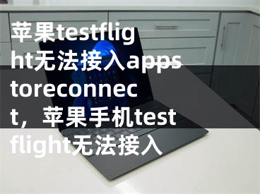 苹果testflight无法接入appstoreconnect，苹果手机testflight无法接入