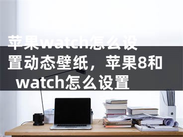 苹果watch怎么设置动态壁纸，苹果8和watch怎么设置